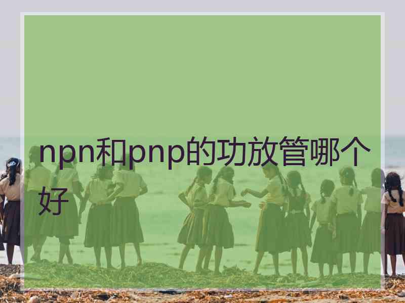 npn和pnp的功放管哪个好