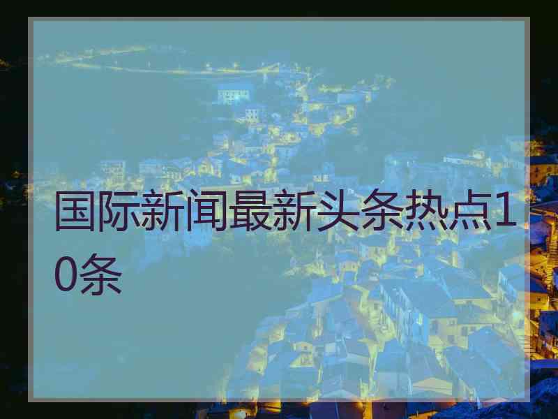 国际新闻最新头条热点10条