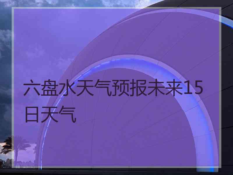 六盘水天气预报未来15日天气