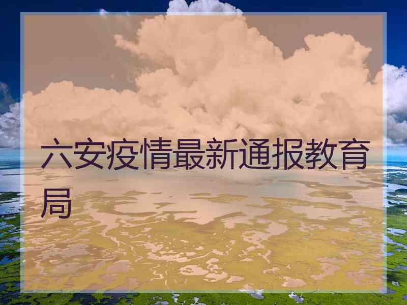 六安疫情最新通报教育局