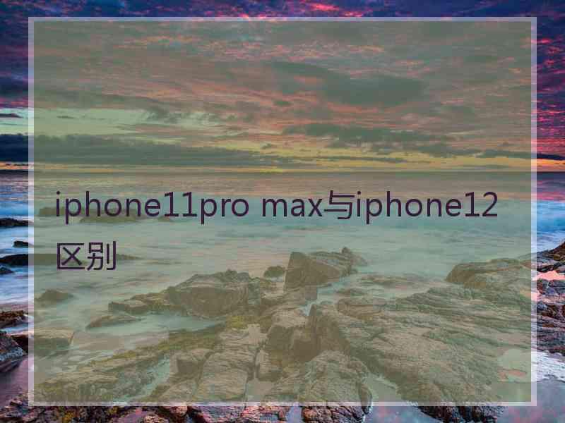 iphone11pro max与iphone12区别