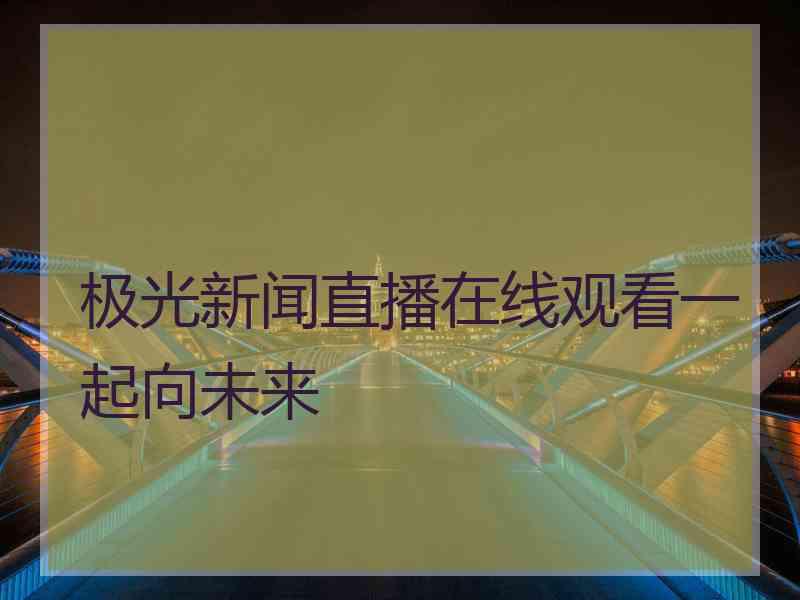 极光新闻直播在线观看一起向未来