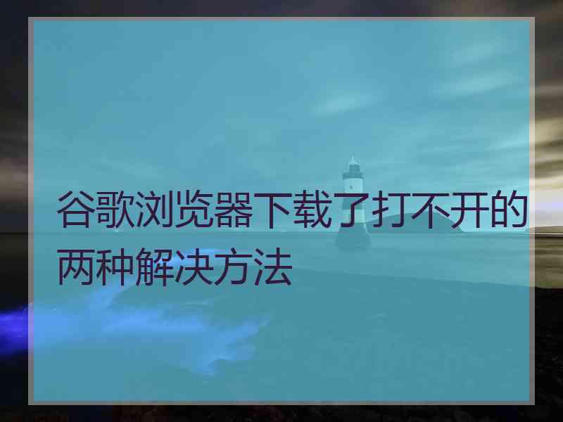 谷歌浏览器下载了打不开的两种解决方法