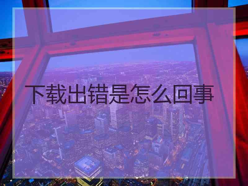 下载出错是怎么回事