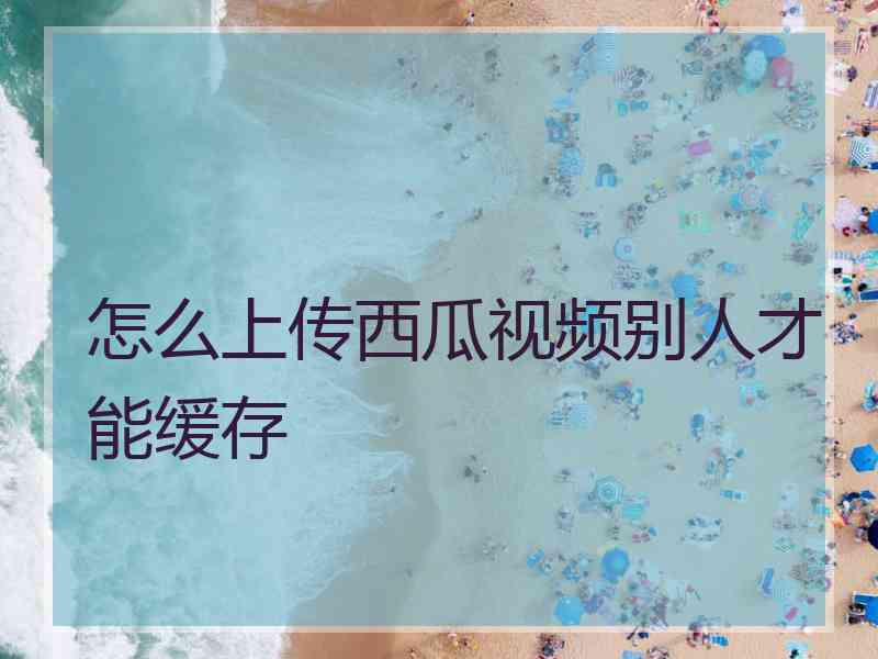 怎么上传西瓜视频别人才能缓存