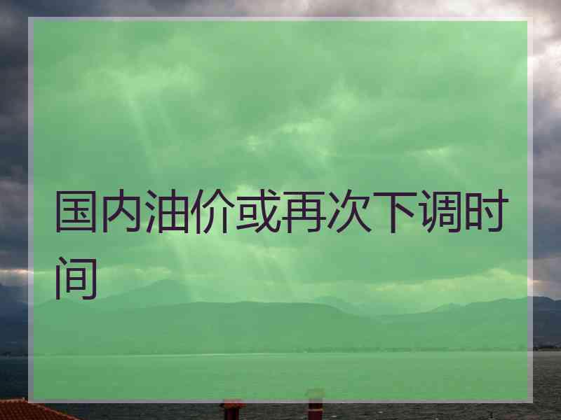 国内油价或再次下调时间