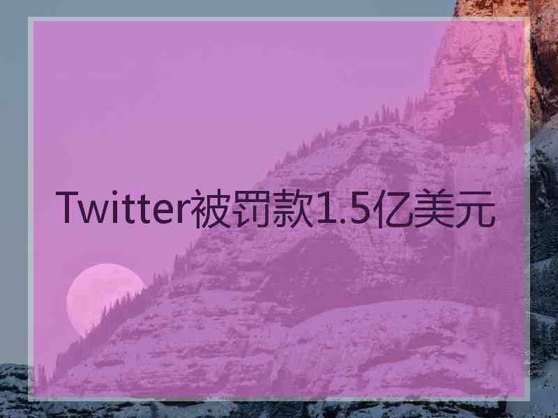 Twitter被罚款1.5亿美元