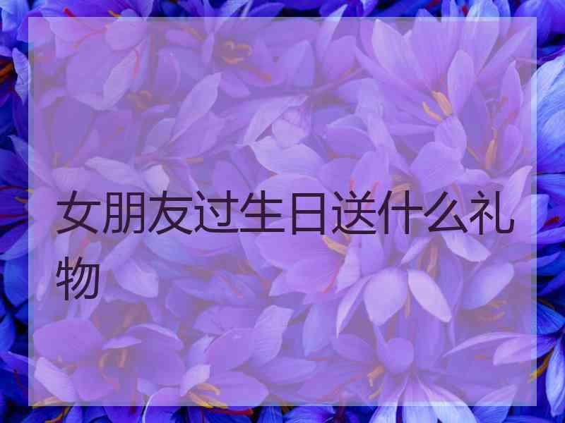 女朋友过生日送什么礼物