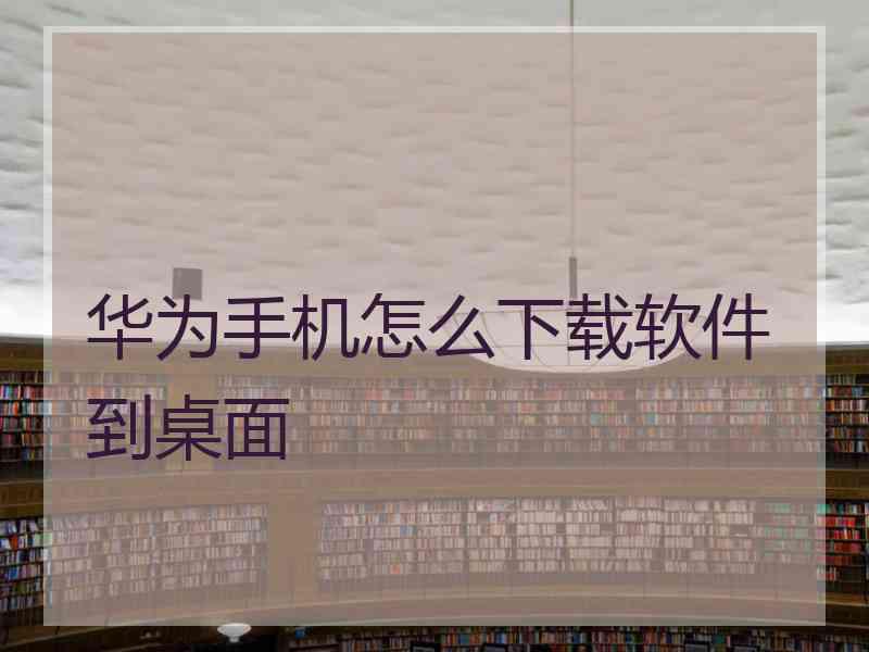 华为手机怎么下载软件到桌面