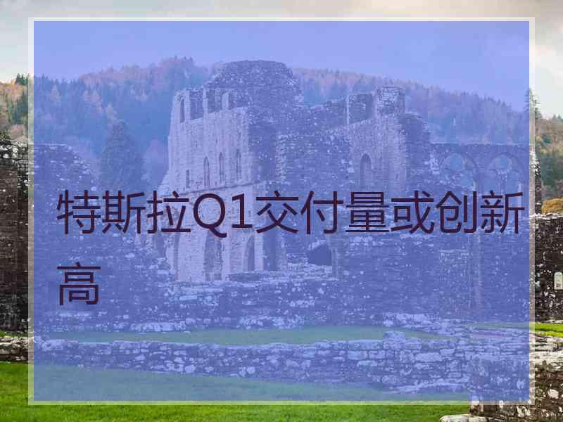 特斯拉Q1交付量或创新高