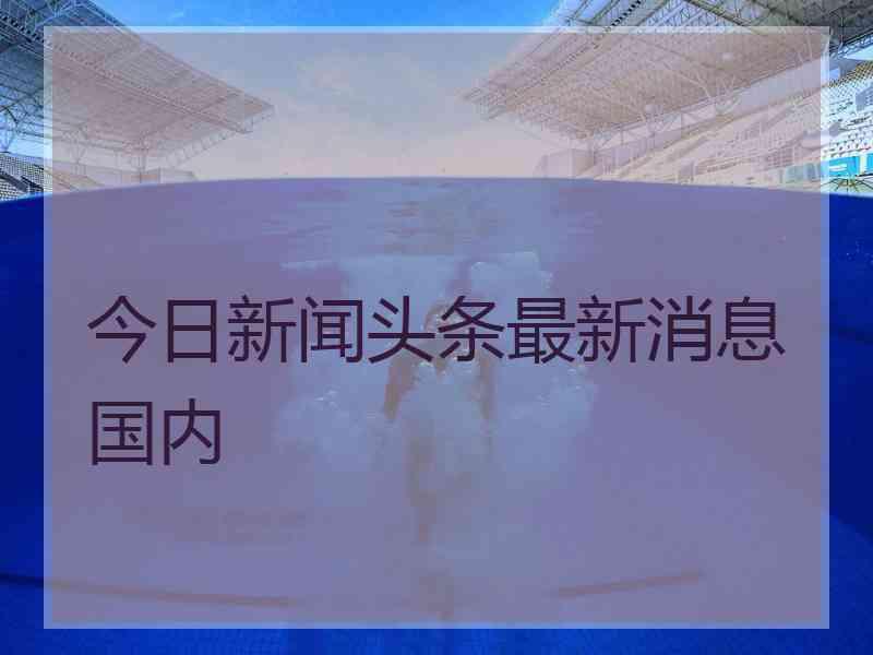 今日新闻头条最新消息国内