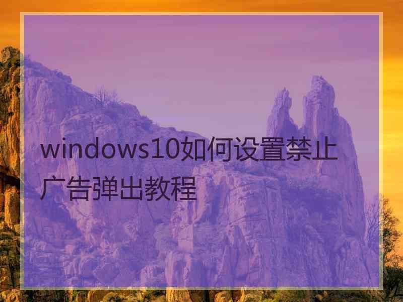 windows10如何设置禁止广告弹出教程