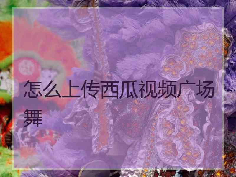 怎么上传西瓜视频广场舞