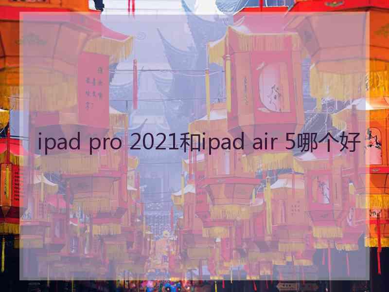 ipad pro 2021和ipad air 5哪个好