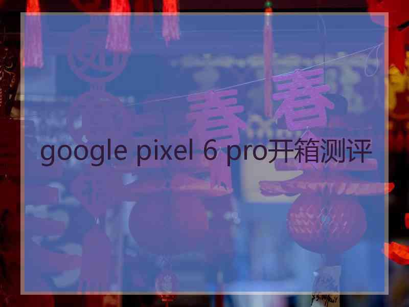 google pixel 6 pro开箱测评