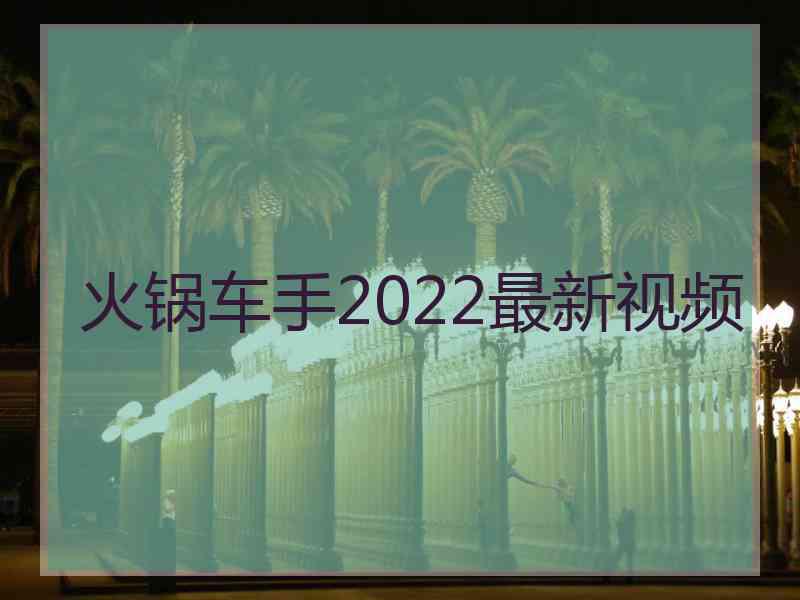 火锅车手2022最新视频