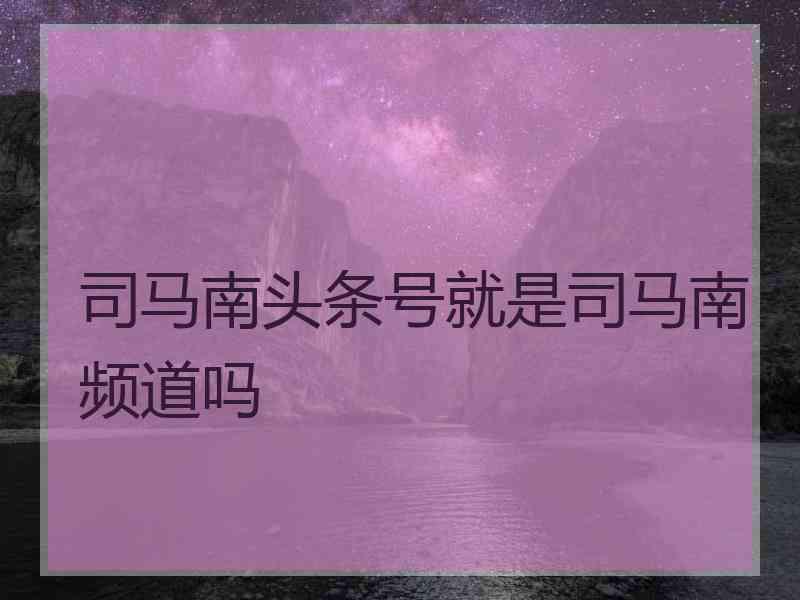 司马南头条号就是司马南频道吗