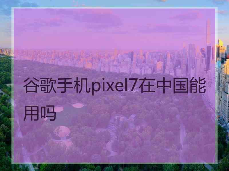 谷歌手机pixel7在中国能用吗