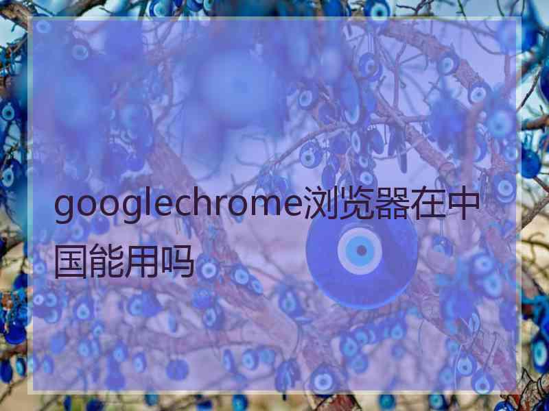 googlechrome浏览器在中国能用吗