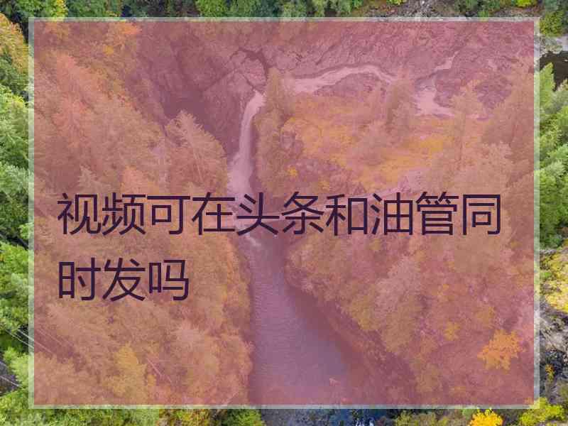 视频可在头条和油管同时发吗