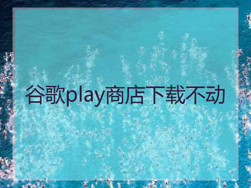 谷歌play商店下载不动