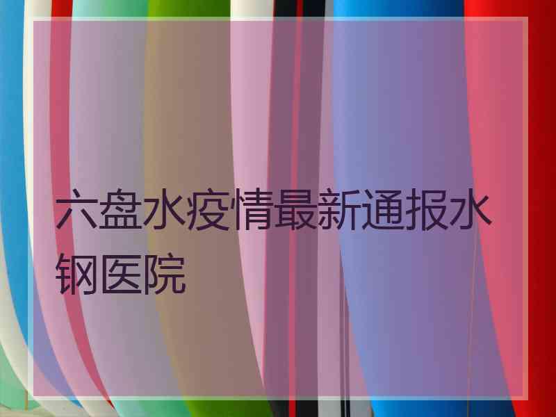 六盘水疫情最新通报水钢医院