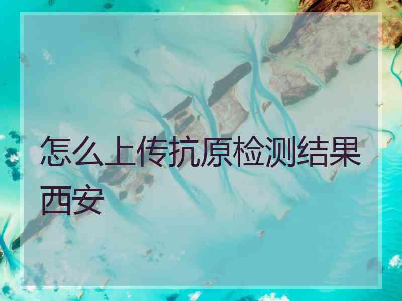 怎么上传抗原检测结果西安