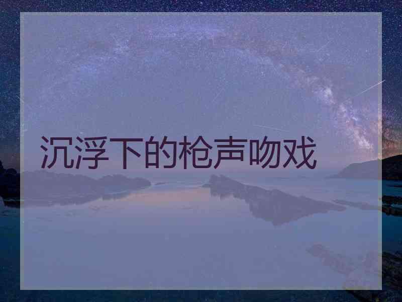 沉浮下的枪声吻戏