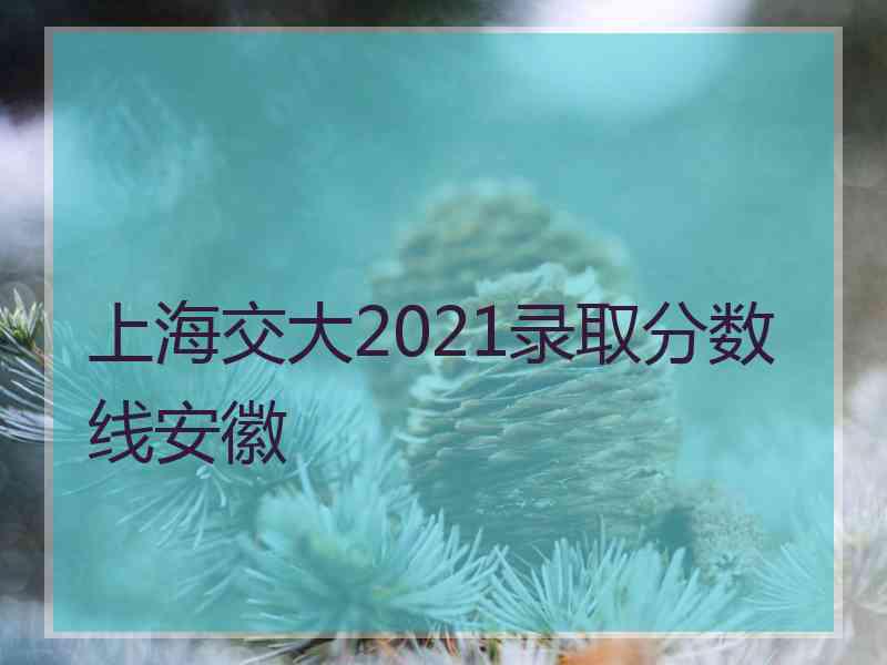 上海交大2021录取分数线安徽