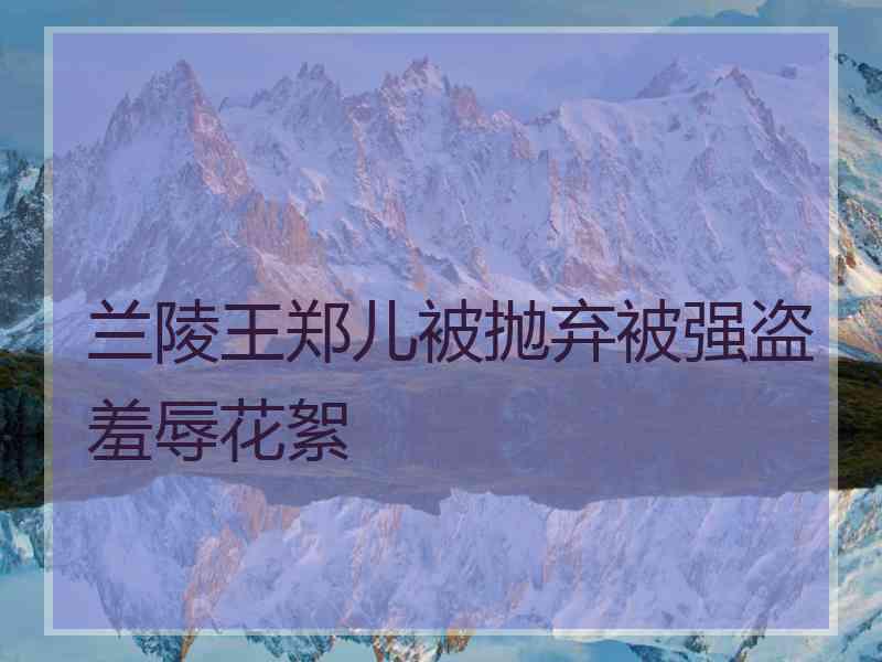 兰陵王郑儿被抛弃被强盗羞辱花絮