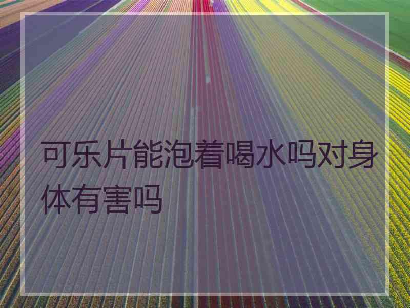 可乐片能泡着喝水吗对身体有害吗