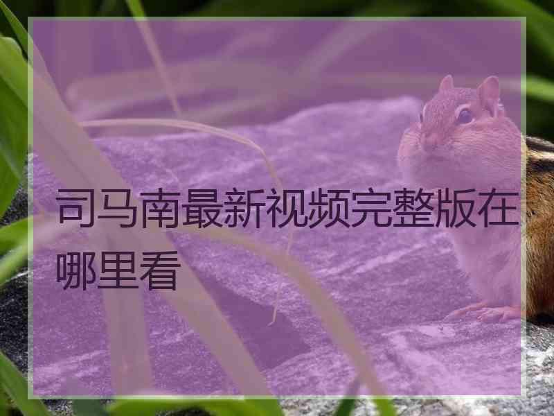 司马南最新视频完整版在哪里看