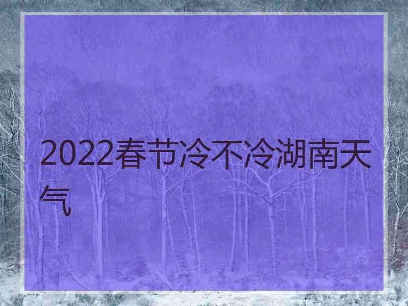 2022春节冷不冷湖南天气