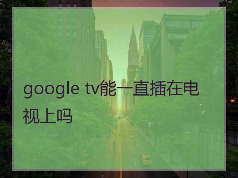 google tv能一直插在电视上吗