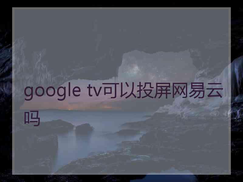 google tv可以投屏网易云吗