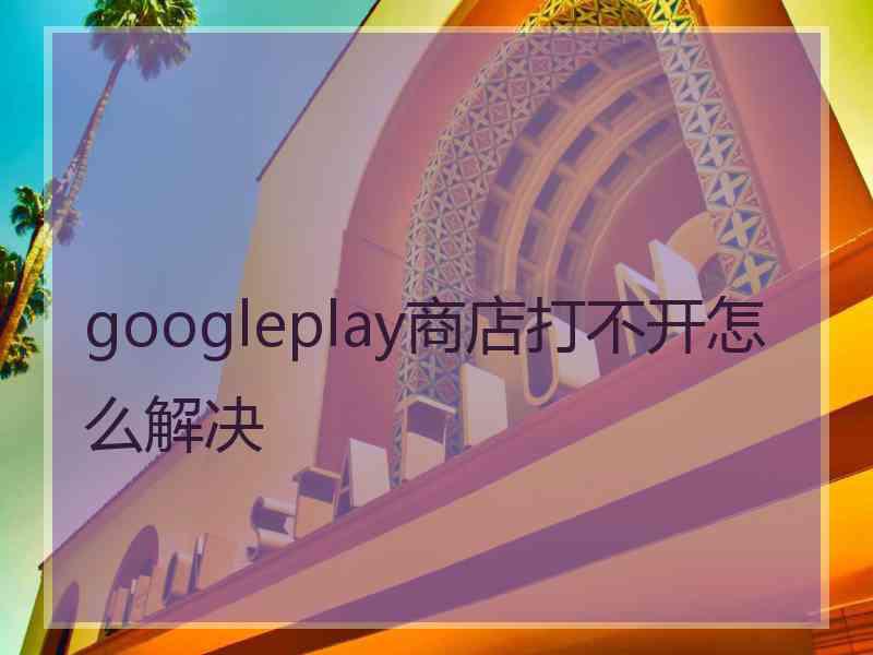 googleplay商店打不开怎么解决