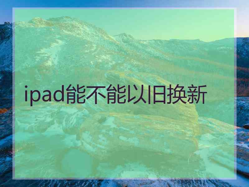 ipad能不能以旧换新