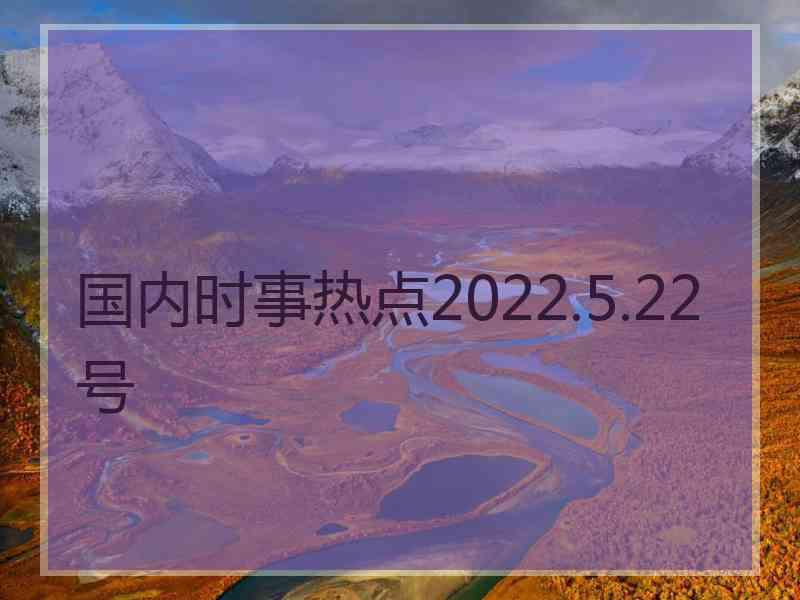 国内时事热点2022.5.22号