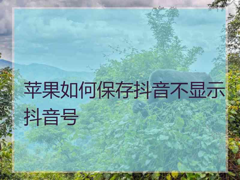 苹果如何保存抖音不显示抖音号