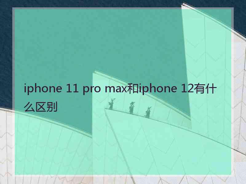 iphone 11 pro max和iphone 12有什么区别