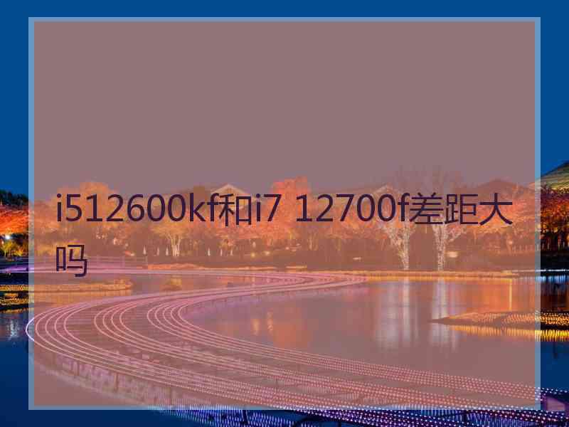 i512600kf和i7 12700f差距大吗