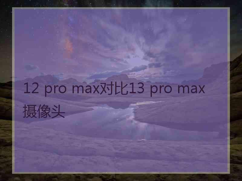 12 pro max对比13 pro max摄像头